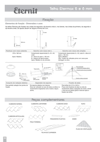 56
Telha Etermax 6 e 8 mm
Fixação
Peças complementares
As telhas Etermax são fixadas nas cristas da segunda e da terceira onda e, nos beirais, nas cristas da primeira, da segunda e
da terceira onda. Os apoios devem ter largura mínima de 6 cm.
Elementos de fixação - Dimensões e usos
Parafuso com rosca soberba Gancho com rosca reto L Gancho com rosca reto simples
Ø 8 x 180 mm
Apoio: Madeira.
Comprimento desenvolvido A + B + 40,
onde:
A = altura do apoio + 165 mm.
B = largura da viga de apoio.
Apoio: Metálico ou de concreto.
Comprimento desenvolvido A + 42, onde A = altura do
apoio + 165 mm.
Apoio: Metálico.
Obs.: Podem ser utilizados pinos com rosca para
dobragem na obra.
Conjunto de vedação elástica Separador de espuma Fixador de abas
Para perfeita vedação dos pontos de
fixação.
De espuma plástica com betume.
Deve ser colocado na cava de todas as telhas no
recobrimento longitudinal como mostra a figura
acima.
Cumeeira normal
Cumeeira articulada
Peça terminal
Telha de claraboia
Pingadeira plástica Domo
Placa de ventilação
Cumeeira lanternim Cumeeira shed Rufo
Para telhas de 4,10 e 4,60 m.
Prever dois fixadores de abas na onda de
recobrimento lateral, espaçados de modo a dividir
o vão livre em partes iguais e travá-los após a
fixação das telhas.
 