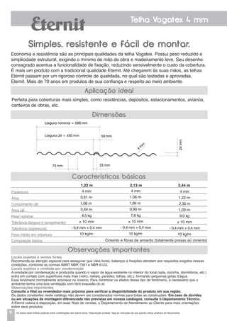 6
Telha Vogatex 4 mm
Simples, resistente e fácil de montar.
Economia e resistência são as principais qualidades da telha Vogatex. Possui peso reduzido e
simplicidade estrutural, exigindo o mínimo de mão de obra e madeiramento leve. Seu desenho
consagrado acentua a funcionalidade de fixação, reduzindo sensivelmente o custo da cobertura.
É mais um produto com a tradicional qualidade Eternit. Até chegarem às suas mãos, as telhas
Eternit passam por um rigoroso controle de qualidade, no qual são testadas e aprovadas.
Eternit. Mais de 70 anos em produtos de sua confiança e respeito ao meio ambiente.
Dimensões
Aplicação ideal
Perfeita para coberturas mais simples, como residências, depósitos, estacionamentos, aviários,
canteiros de obras, etc.
Características básicas
Observações importantes
Espessura
Área
Comprimento útil
Área útil
Peso nominal
Tolerância (largura e comprimento)
Tolerância (espessura)
Peso médio em cobertura
Composição básica
4 mm
0,61 m2
1,08 m
0,49 m2
4,5 kg
± 10 mm
- 0,4 mm + 0,4 mm
10 kg/m2
4 mm
1,06 m2
1,99 m
0,90 m2
7,8 kg
± 10 mm
- 0,4 mm + 0,4 mm
10 kg/m2
4 mm
1,22 m2
2,30 m
1,03 m2
9,0 kg
± 10 mm
- 0,4 mm + 0,4 mm
10 kg/m2
1,22 m 2,13 m 2,44 m
Locais sujeitos a ventos fortes
Recomenda-se atenção especial para assegurar que vãos livres, balanços e fixações atendam aos requisitos exigidos nessas
condições, conforme as normas ABNT NBR 7581 e NBR 6123.
Locais sujeitos a umidade por condensação
a umidade por condensação é produzida quando o vapor de água existente no interior do local (sala, cozinha, dormitórios, etc.)
entra em contato com superfícies mais frias (vidro, metais, paredes, telhas, etc.), formando pequenas gotas d’água.
Esse fenômeno normalmente acontece no inverno. Para minimizar os efeitos desse tipo de fenômeno, é necessário que o
ambiente tenha uma boa ventilação com fácil exaustão do ar.
Observações importantes
Consulte a filial ou revendedor mais próximo para verificar a disponibilidade do produto em sua região.
Os dados constantes neste catálogo não devem ser considerados normas para todas as construções. Em caso de dúvidas
ou em situações de montagem diferenciada não previstas em nossos catálogos, consulte o Departamento Técnico.
A Eternit coloca à disposição, em suas filiais de vendas, o Departamento de Atendimento ao Cliente para mais orientações
sobre seus produtos.
Cimento e fibras de amianto (totalmente presas ao cimento)
Os dados deste folheto poderão sofrer modificações sem prévio aviso. Reprodução proibida. Siga as instruções de uso quando utilizar produtos de fibrocimento.
 