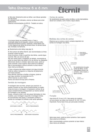 61
Telha Etermax 6 e 8 mm
Cortes de cantos
No recobrimento de quatro cantos de telhas, os dois intermediários
devem ser cortados, como mostra a figura abaixo.
Furação
Usar broca Ø 13 mm (1/2"). Nos apoios de madeira,
os furos devem ser feitos com broca Ø 19 / 64” (7,5 mm).
Importante: Nunca fazer furos por percussão (martelo).
Após esse prazo, pode-se pintar somente a face superior
(face externa do telhado).
Não é recomendada a pintura somente na face inferior
(face interna do telhado).
Medidas dos cortes de cantos
Observar que os cantos a serem cortados dependem do
sentido de montagem das telhas.
DESENHO 01 - APOSTILA ETERMAX
Pag 09 - Recobrimento de 4 Cantos
4ª esta recobre
a 1ª, a 2ª e a 3ª
2ª Esta só
recobre a 1ª 3ª Esta só
recobre a 2ª e a 1ª
1ª Esta é a primeira
telha a ser colocada
No recobrimento de quatro
cantos de telhas, os dois
intermediários devem ser
cortados, como mostra a
figura ao lado.
Em telhados muito inclinados, amarrar as tábuas para evitar
deslizamento.
Observar recomendações da NR-35 - Trabalho em altura.
f. As terças devem ser paralelas entre si. Caso a
construção esteja fora do esquadro, colocar a primeira telha
perpendicularmente às terças, acertando o beiral lateral com
o corte diagonal das telhas da primeira faixa. As demais telhas
são montadas normalmente.
g. Recobrimento entre telhas (veja pág. 3).
h. Para pintura de telhas Eternit, são recomendadas as tintas
acrílicas à base de água.
Antes da pintura, limpe a superfície das telhas, usando água
corrente. Não use escova de aço.
Até seis meses após a instalação do telhado, recomenda-se
pintar as duas faces das telhas a fim de diminuir as dilatações
diferenciais devido à umidade. Após esse prazo, pode-se
pintar somente a face superior (face externa do telhado).
Não é recomendada a pintura somente na face inferior
(face interna do telhado).
Sentido da montagem
A montagem deve ser feita, sempre que possível, no
sentido contrário ao dos ventos predominantes na região.
Antes de iniciar a montagem, é necessário verificar se as
peças complementares correspondem ao mesmo sentido
de montagem a ser adotado.
Aresta, cumeeira shed e rufo são peças fabricadas em dois
modelos, para montagem esquerda e montagem direita.
Ao encomendar mais peças, é necessário verificar o
sentido de montagem do telhado onde serão aplicadas.
i. Faça a limpeza das telhas sempre com água corrente.
Pode-se utilizar mangueira ou máquinas de jateamento
com baixa pressão.
Para eliminar manchas e facilitar a limpeza, pode-se
usar água sanitária na proporção de 2%.
Utilize esponja ou pano macio.
Nunca use escova de aço para a limpeza.
e. Não pisar diretamente sobre as telhas: usar tábuas apoiadas
em três terças.
 