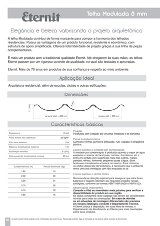 64
Telha Modulada 8 mm
Elegância e beleza valorizando o projeto arquitetônico.
Arquitetura residencial, além de escolas, clubes e outras edificações.
A telha Modulada contribui de forma marcante para compor a harmonia dos telhados
residenciais. Possui as vantagens de um produto funcional, resistente e econômico, com
estrutura de apoio simplificada. Oferece total liberdade de projeto graças à sua linha de peças
complementares.
É mais um produto com a tradicional qualidade Eternit. Até chegarem às suas mãos, as telhas
Eternit passam por um rigoroso controle de qualidade, no qual são testadas e aprovadas.
Eternit. Mais de 70 anos em produtos de sua confiança e respeito ao meio ambiente.
Aplicação ideal
Dimensões
Fixação
Parafusos com vedação por arruelas metálicas e de borracha.
Peças complementares
Cumeeira normal, cumeeira articulada, rufo, espigão e pingadeira
plástica.
Locais sujeitos a umidade por condensação
a umidade por condensação é produzida quando o vapor de água
existente no interior do local (sala, cozinha, dormitórios, etc.)
entra em contato com superfícies mais frias (vidros, metais,
paredes, telhas), formando pequenas gotas d’água. Esse
fenômeno normalmente acontece no inverno. Para minimizar
os efeitos desse tipo de fenômeno, é necessário que o ambiente
tenha uma boa ventilação com fácil exaustão do ar.
Locais sujeitos a ventos fortes
Recomenda-se atenção especial para assegurar que vãos livres,
balanços e fixações atendam aos requisitos exigidos nessas
condições, conforme as normas ABNT NBR 5639 e NBR 6123.
Observações importantes
Consulte a filial ou revendedor mais próximo para verificar a
disponibilidade do produto em sua região.
Os dados constantes neste catálogo não devem ser considerados
normas para todas as construções. Em caso de dúvidas
ou em situações de montagem diferenciada não previstas
em nossos catálogos, consulte o Departamento Técnico.
A Eternit coloca à disposição, em suas filiais de vendas, o
Departamento de Atendimento ao Cliente para mais orientações
sobre seus produtos.
Características básicas
Espessura 8 mm
Peso médio em cobertura 25 kg/m2
Vão livre máximo 3 m
Balanço longitudinal máximo 1 m
Inclinação mínima 3° (5%)
Sobreposição longitudinal mínima 20 cm
Comprimentos (m) Pesos Nominais (kg)
1,85 18
2,30 22
3,20 31
3,70 36
4,10 40
4,60 45
Os dados deste folheto poderão sofrer modificações sem prévio aviso. Reprodução proibida. Siga as instruções de uso quando utilizar produtos de fibrocimento.
 