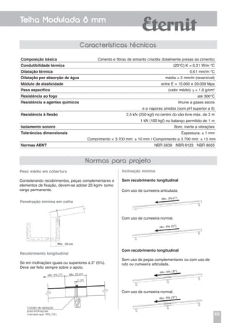 65
Telha Modulada 8 mm
Com uso de cumeeira articulada.
Com uso de cumeeira normal.
Com recobrimento longitudinal
Sem uso de peças complementares ou com uso de
rufo ou cumeeira articulada.
Com uso de cumeeira normal.
Características técnicas
Peso médio em cobertura
Considerando recobrimentos, peças complementares e
elementos de fixação, devem-se adotar 25 kg/m2
como
carga permanente.
Penetração mínima em calha
Recobrimento longitudinal
Só em inclinações iguais ou superiores a 3° (5%).
Deve ser feito sempre sobre o apoio.
Inclinação mínima
Sem recobrimento longitudinal
Normas para projeto
Composição básica	 Cimento e fibras de amianto crisotila (totalmente presas ao cimento)
Condutibilidade térmica	 (20°C) K = 0,31 W/m °C
Dilatação térmica	 0,01 mm/m °C
Dilatação por absorção de água	 média = 2 mm/m (reversível)
Módulo de elasticidade	 entre E = 15.000 e 20.000 Mpa
Peso específico	 (valor médio)  = 1,6 g/cm3
Resistência ao fogo	 até 300°C
Resistência a agentes químicos	 Imune a gases secos
	 e a vapores úmidos (com pH superior a 6)
Resistência à flexão	 2,5 kN (250 kgf) no centro do vão livre máx. de 3 m
	 1 kN (100 kgf) no balanço permitido de 1 m
Isolamento sonoro	 Bom, inerte a vibrações
Tolerâncias dimensionais	 Espessura: ± 1 mm
Comprimento < 3.700 mm: ± 10 mm / Comprimento ≥ 3.700 mm: ± 15 mm
Normas ABNT	 NBR 5639 NBR 6123 NBR 8055
Cordão de vedação
para inclinações
menores que 18% (10°)
Mín. 20 cm
2 cm
Mín. 5% (3°)
 