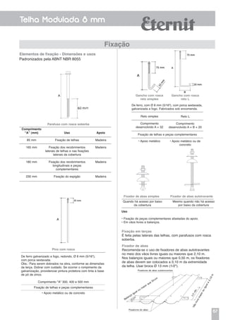 67
Telha Modulada 8 mm
Fixação
Padronizados pela ABNT NBR 8055
Comprimento
“A” (mm)
85 mm
165 mm
180 mm
230 mm
Uso
Fixação de telhas
Fixação dos recobrimentos
laterais de telhas e nas fixações
laterais da cobertura
Fixação dos recobrimentos
longitudinais e peças
complementares
Fixação do espigão
Apoio
Madeira
Madeira
Madeira
Madeira
Parafuso com rosca soberba
Pino com rosca
De ferro galvanizado a fogo, redondo, Ø 8 mm (5/16"),
com porca sextavada.
Obs.: Para serem dobrados na obra, conforme as dimensões
da terça. Dobrar com cuidado. Se ocorrer o rompimento da
galvanização, providenciar pintura protetora com tinta à base
de pó de zinco.
Comprimento "A" 300, 400 e 500 mm
Fixação de telhas e peças complementares
• Apoio metálico ou de concreto
Elementos de fixação - Dimensões e usos
De ferro, com Ø 8 mm (5/16"), com porca sextavada,
galvanizada a fogo. Fabricados sob encomenda.
Gancho com rosca
reto simples
Gancho com rosca
reto L
Reto simples
Comprimento
desenvolvido A + 32
• Apoio metálico • Apoio metálico ou de
concreto
Reto L
Comprimento
desenvolvido A + B + 20
Fixação de telhas e peças complementares
Fixação em terças
É feita pelas laterais das telhas, com parafusos com rosca
soberba.
Fixador de abas simples Fixador de abas autotravante
Quando há acesso por baixo
da cobertura
Uso
• Fixação de peças complementares afastadas do apoio.
• Em vãos livres e balanços.
Mesmo quando não há acesso
por baixo da cobertura
Fixador de abas
Recomenda-se o uso de fixadores de abas autotravantes
no meio dos vãos livres iguais ou maiores que 2,10 m.
Nos balanços iguais ou maiores que 0,50 m, os fixadores
de abas devem ser colocados a 0,10 m da extremidade
da telha. Usar broca Ø 13 mm (1/2").
 