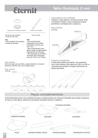 68
Telha Modulada 8 mm
Calço plástico com ventilação
Substitui o calço plástico na terça do beiral. Evita
a entrada de insetos, aves e pequenos animais,
permitindo a ventilação sob a cobertura.
Peso nominal
0,10 kg
Fixação em longarinas
É feita pelas laterais das telhas, com parafusos
com rosca soberba. Nas telhas de 3,20 m a 4,60 m,
recomenda-se também a fixação central feita na
lateral das telhas.
A telha Modulada possui uma variedade de peças complementares que oferecem liberdade para projetar coberturas
de duas ou mais águas, obtendo-se excelentes resultados técnicos e estéticos.
Cumeeira normal
Peças complementares
Cumeeira articulada
Inferior Superior
Rufo Espigão normal inicial Espigão normal Pingadeira plástica
Uso
• Para vedação de parafusos
e fixadores de abas.
Uso
• Nos recobrimentos
longitudinais entre telhas -
inclinações menores que
18% (10°).
• Nos recobrimentos entre
telhas e peças complementares,
dependendo da inclinação.
• Na articulação da cumeeira
articulada para inclinações
entre 25° (47%) e 27° (50%).
Conjunto de vedação elástica Cordão de vedação
Arruela de aço inoxidável	 Lata ou sachê
Arruela de PVC preto
1.064 mm
A A2A
150 mm
50 mm
280 mm
Calço plástico
Serve de calço para as telhas, proporcionando um conjunto
estrutural uniforme. Seu uso é indispensável.
Peso nominal
0,07 kg
 