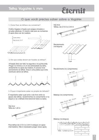 7
Telha Vogatex 4 mm
O que você precisa saber sobre a Vogatex
1. Como fixar as telhas e as cumeeiras?
A telha Vogatex é fixada com pregos zincados e
arruelas plásticas. O mesmo vale para as cumeeiras.
O apoio deve ser de madeira.
2. Em que ondas devem ser fixadas as telhas?
A fixação deve ser feita na segunda e na quintaonda.
Pregar no mínimo a 5 cm da extremidade da telha,
diretamente no apoio de madeira. É preciso furar
previamente as telhas. Essa é uma prática que evita
eventuais danos às telhas.
Arruela plástica
Prego zincado 18 x 27
3. O que é importante saber no projeto do telhado?
É importante saber qual será o vão livre entre os
apoios das telhas, recobrimentos no comprimento e na
largura e se o telhado terá beiral de todos os lados.
Recobrimento
(na largura)
Recobrimento (no comprimento)
Vão livre
Telhas, de 2,13 m e 2,44 m
Máx. 1,15 m
Máx. 1,08 m
Máx. 1,15 m
Máx. 15 cm Mín. 10 cm
Máx. 15 cmBalanço (no comprimento)
Balanço (na largura)
Máx. 1 onda ou 6 cm
Para telhas de 2,13 m e 2,44 m coloque um apoio
intermediário. Não é necessário pregar nesse apoio.
Vão livre
Telha de 1,22 m
 