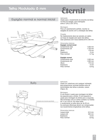 71
Telha Modulada 8 mm
Aplicação
Usado para o recobrimento do encontro de telhas
na linha de espigão, para inclinações
entre 5° (9%) e 25° (47%).
Montagem
Para um assentamento perfeito, recortar os
espigões de acordo com a ondulação das telhas.
Fixação
No madeiramento deve ser previsto um caibro
ao longo do espigão para apoio das telhas.
Usar parafusos com rosca soberba Ø 8 x 230 mm.
Dimensões básicas
Espigão normal inicial
Comprimento total	 1.220 mm
Comprimento útil	 1.120 mm
Altura	 178 mm
Espessura	 6 mm
Peso nominal	 5,7 kg
Espigão normal
Comprimento total	 1.320 mm
Comprimento útil	 1.220 mm
Altura	 170 mm
Espessura	 6 mm
Peso nominal	 5,8 kg
Aplicação
Usado em coberturas com qualquer inclinação
para proporcionar arremate perfeito entre as
extremidades das telhas e paredes, caixas-
d'água, etc.
Montagem
O rufo direito é usado para montagem de telhas
da esquerda para a direita. O rufo esquerdo é
usado para montagem da direita para a esquerda.
São fornecidos com os cantos cortados na medida
de 11 cm x 20 cm. Por essa razão,
o recobrimento na telha deve ser de 20 cm.
As eventuais diferenças devem ser compensadas
nos recobrimentos longitudinais entre telhas.
Dimensões básicas
Largura total	 615 mm
Largura útil	 500 mm
Espessura	 6 mm
Peso nominal	 3,0 kg
Espigão normal e normal inicial
Rufo
Contrarrufo (não fornecido pela Eternit)
615 mm
172mm
377 m
m
Normal inicial
170mm
170mm1.120 mm
1.220 mm
100 mm
100 mm
178mm
Normal
 