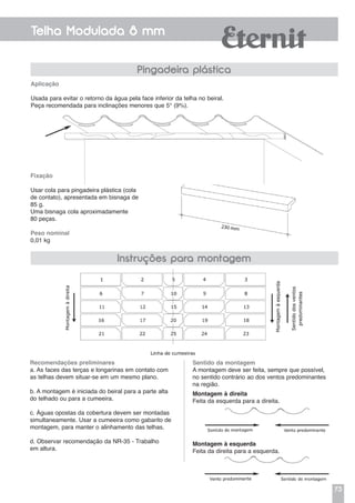 73
Telha Modulada 8 mm
Pingadeira plástica
Fixação
Usar cola para pingadeira plástica (cola
de contato), apresentada em bisnaga de
85 g.
Uma bisnaga cola aproximadamente
80 peças.
Peso nominal
0,01 kg
Aplicação
Usada para evitar o retorno da água pela face inferior da telha no beiral.
Peça recomendada para inclinações menores que 5° (9%).
Recomendações preliminares
a. As faces das terças e longarinas em contato com
as telhas devem situar-se em um mesmo plano.
b. A montagem é iniciada do beiral para a parte alta
do telhado ou para a cumeeira.
c. Águas opostas da cobertura devem ser montadas
simultaneamente. Usar a cumeeira como gabarito de
montagem, para manter o alinhamento das telhas.
d. Observar recomendação da NR-35 - Trabalho
em altura.
Instruções para montagem
Sentido da montagem
A montagem deve ser feita, sempre que possível,
no sentido contrário ao dos ventos predominantes
na região.
Montagem à direita
Feita da esquerda para a direita.
Montagem à esquerda
Feita da direita para a esquerda.
 