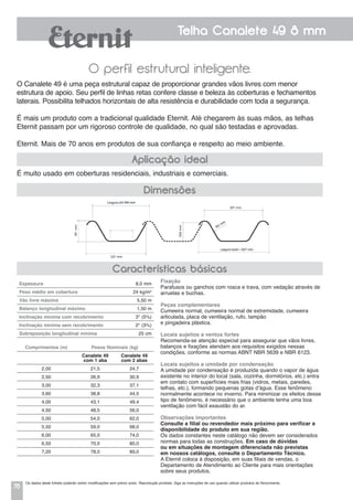 78
Telha Canalete 49 8 mm
O perfil estrutural inteligente.
É muito usado em coberturas residenciais, industriais e comerciais.
O Canalete 49 é uma peça estrutural capaz de proporcionar grandes vãos livres com menor
estrutura de apoio. Seu perfil de linhas retas confere classe e beleza às coberturas e fechamentos
laterais. Possibilita telhados horizontais de alta resistência e durabilidade com toda a segurança.
É mais um produto com a tradicional qualidade Eternit. Até chegarem às suas mãos, as telhas
Eternit passam por um rigoroso controle de qualidade, no qual são testadas e aprovadas.
Eternit. Mais de 70 anos em produtos de sua confiança e respeito ao meio ambiente.
Aplicação ideal
Dimensões
Características básicas
Espessura 	 8,0 mm
Peso médio em cobertura 	 24 kg/m2
Vão livre máximo 	 5,50 m
Balanço longitudinal máximo 	 1,50 m
Inclinação mínima com recobrimento 	 3° (5%)
Inclinação mínima sem recobrimento 	 2° (3%)
Sobreposição longitudinal mínima 	 25 cm
Comprimentos (m) Pesos Nominais (kg)
Canalete 49
com 1 aba
Canalete 49
com 2 abas
2,00 21,5 24,7
2,50 26,9 30,9
3,00 32,3 37,1
3,60 38,8 44,5
4,00 43,1 49,4
4,50 48,5 56,0
5,00 54,0 62,0
5,50 59,0 68,0
6,00 65,0 74,0
6,50 70,0 80,0
7,20 78,0 89,0
Fixação
Parafusos ou ganchos com rosca e trava, com vedação através de
arruelas e buchas.
Peças complementares
Cumeeira normal, cumeeira normal de extremidade, cumeeira
articulada, placa de ventilação, rufo, tampão
e pingadeira plástica.
Locais sujeitos a ventos fortes
Recomenda-se atenção especial para assegurar que vãos livres,
balanços e fixações atendam aos requisitos exigidos nessas
condições, conforme as normas ABNT NBR 5639 e NBR 6123.
Locais sujeitos a umidade por condensação
a umidade por condensação é produzida quando o vapor de água
existente no interior do local (sala, cozinha, dormitórios, etc.) entra
em contato com superfícies mais frias (vidros, metais, paredes,
telhas, etc.), formando pequenas gotas d’água. Esse fenômeno
normalmente acontece no inverno. Para minimizar os efeitos desse
tipo de fenômeno, é necessário que o ambiente tenha uma boa
ventilação com fácil exaustão do ar.
Observações importantes
Consulte a filial ou revendedor mais próximo para verificar a
disponibilidade do produto em sua região.
Os dados constantes neste catálogo não devem ser considerados
normas para todas as construções. Em caso de dúvidas
ou em situações de montagem diferenciada não previstas
em nossos catálogos, consulte o Departamento Técnico.
A Eternit coloca à disposição, em suas filiais de vendas, o
Departamento de Atendimento ao Cliente para mais orientações
sobre seus produtos.
Os dados deste folheto poderão sofrer modificações sem prévio aviso. Reprodução proibida. Siga as instruções de uso quando utilizar produtos de fibrocimento.
 