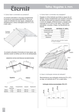 8
Telha Vogatex 4 mm
Caibro para apoio das telhas Vogatex
ao longo do espigão
150 mm
Espigão
Terça
150 mm
100 mm
Comprimento útil = 1.000 mm
5. Como fazer o arremate nos espigões?
Espigão é a linha inclinada que divide as águas de um
telhado. A peça complementar que recobre o encontro
de telhas nessa parte da cobertura também recebe
o nome de espigão. A Eternit fornece o espigão para
inclinação de 15º (27%) e 20º (36%). Para outras
inclinações, consultar o Depto. de Atendimento ao
Cliente.
6. Qual a inclinação mínima do telhado?
Recomenda-se uma inclinação mínima de 27% (15°),
ou seja, um caimento de 27 cm a cada metro.
Cumeeira
articulada
4. Como fazer o arremate na cumeeira?
A cumeeira articulada é uma peça complementar
fornecida em duas partes pela Eternit. Deve ser
usada em telhados de duas águas, adaptando-se
perfeitamente a várias inclinações entre 27% (15°)
e 58% (30°).
A cumeeira articulada é fornecida em duas peças, que
deverão recobrir as telhas com 20 cm de sobreposição.
Inclinação Distância "D" (MÁX.)
Comprimento total 1.100 mm
Comprimento útil 1.000 mm
Aba 150 mm
Peso nominal 3,3 kg
Espessura 6 mm
Peças Pesos
Nominais
Comprimentos Larguras Espessuras
Inferior 1,2 kg 295 mm 509 mm 4 mm
Superior 1,3 kg 295 mm 509 mm 4 mm
OBSERVE ESTAS DISTÂNCIAS NA MONTAGEM:
Mín. 5 cm
Máx. 24,5 cm
20 cm
 