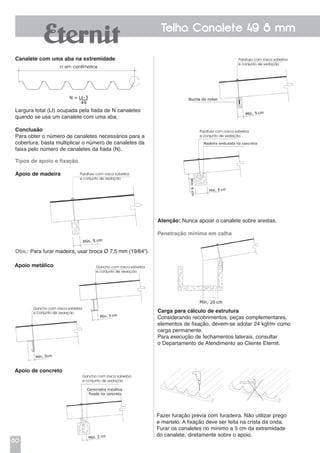 80
Telha Canalete 49 8 mm
Tipos de apoio e fixação
Apoio de madeira
Obs.: Para furar madeira, usar broca Ø 7,5 mm (19/64”).
Canalete com uma aba na extremidade
Largura total (Lt) ocupada pela fiada de N canaletes
quando se usa um canalete com uma aba.
Conclusão
Para obter o número de canaletes necessários para a
cobertura, basta multiplicar o número de canaletes da
faixa pelo número de canaletes da fiada (N).
Apoio metálico
Apoio de concreto
Parafuso com rosca soberba
e conjunto de vedação
Parafuso com rosca soberba
e conjunto de vedação
Gancho com rosca soberba
e conjunto de vedação
Gancho com rosca soberba
e conjunto de vedação
Gancho com rosca soberba
e conjunto de vedação
Atenção: Nunca apoiar o canalete sobre arestas.
Penetração mínima em calha
Carga para cálculo de estrutura
Considerando recobrimentos, peças complementares,
elementos de fixação, devem-se adotar 24 kgf/m2
como
carga permanente.
Para execução de fechamentos laterais, consultar
o Departamento de Atendimento ao Cliente Eternit.
Parafuso com rosca soberba
e conjunto de vedação
Fazer furação prévia com furadeira. Não utilizar prego
e martelo. A fixação deve ser feita na crista da onda.
Furar os canaletes no mínimo a 5 cm da extremidade
do canalete, diretamente sobre o apoio.
 