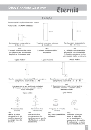 81
Telha Canalete 49 8 mm
Elementos de fixação - Dimensões e usos
Fixação
Parafuso com rosca soberba
Ø 8 x 85 mm
Uso:
Canaletes de extremidade lateral
de cobertura, sem recobrimento
longitudinal, fixados pela base.
• Apoio: madeira
Gancho com rosca reto simples Ø 8 mm com porca
Comprimento desenvolvido = A + 42
Uso:
1. Canaletes com ou sem recobrimento longitudinal.
2. Canaletes, cumeeiras e rufos sobre o apoio,
fixados em conjunto.
• Apoio: metálico
Padronizados pela ABNT NBR 8055
Parafuso com rosca soberba
Ø 8 x 230 mm
Uso:
Canaletes sem recobrimento
longitudinal.
• Apoio: madeira
Parafuso com rosca soberba
Ø 8 x 250 mm
Uso:
1. Canaletes com recobrimento
longitudinal, fixados pela base.
2. Canaletes, cumeeiras e rufos
sobre o apoio, fixados em conjunto.
• Apoio: madeira
Gancho com rosca reto L Ø 8 mm com porca
Comprimento desenvolvido = A + B + 40
Uso:
1. Canaletes com ou sem recobrimento longitudinal.
2. Canaletes, cumeeiras e rufos sobre o apoio,
fixados em conjunto.
• Apoio: metálico
Fixador de abas
simples
Uso:
Fixação de peças
complementares nos
canaletes quando há
acesso por baixo da
cobertura.
Trava
Uso:
Usada em inclinações
iguais ou superiores
a 9%, para impedir o
desligamento do canalete.
É fixada sempre no apoio
superior de cada canalete.
Conjunto de vedação
elástica
Uso:
Para vedar os elementos
de fixação.
Fixador de abas
autotravante
Uso:
Fixação de peças
complementares nos
canaletes mesmo quando
não há acesso por baixo
da cobertura.
 