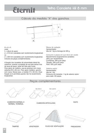 82
Telha Canalete 49 8 mm
A = d + h
onde:
h = altura do apoio
d = 210 mm (canaletes sem recobrimento longitudinal)
ou
d = 230 mm (canaletes com recobrimento longitudinal,
inclusive de peças complementares).
A fixação dos canaletes de extremidade lateral de
cobertura, quando a projeção de sua aba estiver fora
da terça de apoio, pode ser feita pelo fundo.
Para apoio de madeira, usa-se parafuso com rosca
soberba Ø 8 x 85 mm. Para apoio metálico, gancho
com rosca. Nesse caso, a medida "d" é 40 mm. Essa
fixação só é permitida quando não há recobrimento
longitudinal.
Cumeeira normal e
normal terminal
Tampão Afastador Placa de ventilação Pingadeira
Cumeeira articulada
Rufo
Massa de vedação
Apresentação:
lata de 1 kg ou bisnaga de 400 g.
Consumo e peças em que deve ser usada
Recobrimento longitudinal de canaletes:
250 g por recobrimento.
Cumeeiras: 200 g por peça.
Tampão: 200 g por peça.
Rufo: 200 g por peça.
Adesivo epóxi
Apresentação:
lata de 1 kg.
Consumo em tampões: 1 kg de adesivo epóxi
para cada 120 peças.
Cálculo da medida "A" dos ganchos
Peças complementares
 
