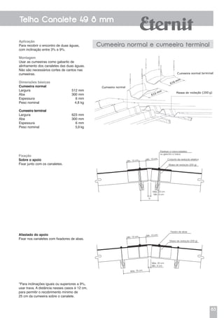 83
Telha Canalete 49 8 mm
Aplicação
Para recobrir o encontro de duas águas,
com inclinação entre 3% e 9%.
Montagem
Usar as cumeeiras como gabarito de
alinhamento dos canaletes das duas águas.
Não são necessários cortes de cantos nas
cumeeiras.
Dimensões básicas
Cumeeira normal
Largura	 512 mm
Aba	 300 mm
Espessura	 6 mm
Peso nominal	 4,8 kg
Cumeeira terminal
Largura	 623 mm
Aba	 300 mm
Espessura	 6 mm
Peso nominal	 5,9 kg
Cumeeira normal e cumeeira terminal
Fixação
Sobre o apoio
Fixar junto com os canaletes.
Afastado do apoio
Fixar nos canaletes com fixadores de abas.
*Para inclinações iguais ou superiores a 9%,
usar trava. A distância nesses casos é 12 cm,
para permitir o recobrimento mínimo de
25 cm da cumeeira sobre o canalete.
Parafuso c/ rosca soberba
ou gancho c/ rosca
Conjunto de vedação elástica
Massa de vedação (200 g)
Máx. 20 cm
Mín. 4 cm
D
Mín. 10 cm Mín. 10 cm
Massa de vedação (200 g)
Máx. 20 cm
Mín. 4 cm
Mín. 10 cm Mín. 10 cm
Máx. 75 cm
Fixador de abas
 
