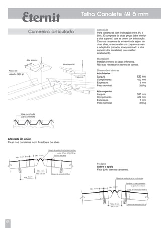 84
Telha Canalete 49 8 mm
Cumeeira articulada
Aplicação
Para coberturas com inclinação entre 3% e
50%. É composta de duas peças (aba inferior
e aba superior) que se unem por articulação.
Caso os canaletes de extremidade sejam de
duas abas, encomendar um conjunto a mais
e adaptá-los (recortar acompanhando a aba
superior dos canaletes) para melhor
acabamento.
Montagem
Instalar primeiro as abas inferiores.
Não são necessários cortes de cantos.
Dimensões básicas
Aba inferior
Largura 	 530 mm
Comprimento	 402 mm
Espessura	 6 mm
Peso nominal	 3,8 kg
Aba superior
Largura 	 530 mm
Comprimento	 422 mm
Espessura	 6 mm
Peso nominal	 3,9 kg
Afastada do apoio
Fixar nos canaletes com fixadores de abas.
Fixação
Sobre o apoio
Fixar junto com os canaletes.
Máx. 75 cm
Mín. 10 cm
Mín. 10 cm Fixador de abas
Massa de vedação (200 g)
Mín. 4 cm
Máx. 20 cm
Massa de vedação só p/ inclinações
entre 40% e 50% (100 g)
Massa de vedação só p/ inclinações
entre 40% e 50% (100g)
Massa de vedação (200 g)*Máx. 20 cm
Mín. 4 cm
Parafuso c/ rosca soberba
ou gancho c/ rosca
Conj. de vedação elásticaMín. 10 cm
Mín. 10 cm
 