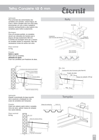 85
Telha Canalete 49 8 mm
Aplicação
Para arremate das extremidades dos
canaletes com paredes, caixas-d’água, etc.
Caso o último canalete seja com duas abas,
encomendar um rufo a mais e adaptá-lo
(recortar acompanhando a aba superior dos
canaletes) para melhor acabamento.
Montagem
Para um encaixe perfeito, os canaletes
devem ser colocados de maneira que a
largura útil seja exatamente 490 mm.
O sentido de montagem deve ser o mesmo
do canalete (direito ou esquerdo). Não são
necessários cortes de cantos nos rufos.
Peso nominal
3,4 kg
Fixação
Sobre o apoio
Fixar com os canaletes.
Afastado do apoio
Fixar nos canaletes com fixadores de abas.
Rufo
Aplicação
Impede a penetração de água quando
não é possível a instalação do rufo
(caso de canaletes sob marquise).
Fixação
Colar com adesivo epóxi sobre o canalete.
Uma vez seco, aplicar massa de vedação
nos vazios laterais.
Peso nominal
0,8 kg
Tampão
Massa de vedação Monta col
76 mm
155mm
370 mm
Mín. 2 cm
Massa de vedação (200 g)
Monta col
(1 kg cola 120 tampões)
Massa de vedação (200 g)
Parafuso c/ rosca soberba
ou gancho c/ rosca
Contrarrufo (não fornecido pela Eternit)
Conj. de vedação elástica
Incl.
Mín. 10 cm
Mín. 2 cm
Mín. 10 cm
14 cm
 