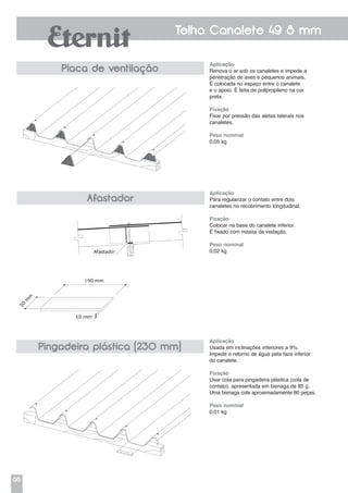 86
Telha Canalete 49 8 mm
Placa de ventilação
Afastador
Pingadeira plástica (230 mm)
Aplicação
Renova o ar sob os canaletes e impede a
penetração de aves e pequenos animais.
É colocada no espaço entre o canalete
e o apoio. É feita de polipropileno na cor
preta.
Fixação
Fixar por pressão das aletas laterais nos
canaletes.
Peso nominal
0,05 kg
Aplicação
Para regularizar o contato entre dois
canaletes no recobrimento longitudinal.
Fixação
Colocar na base do canalete inferior.
É fixado com massa de vedação.
Peso nominal
0,02 kg
Aplicação
Usada em inclinações inferiores a 9%.
Impede o retorno de água pela face inferior
do canalete.
Fixação
Usar cola para pingadeira plástica (cola de
contato), apresentada em bisnaga de 85 g.
Uma bisnaga cola aproximadamente 80 peças.
Peso nominal
0,01 kg
 