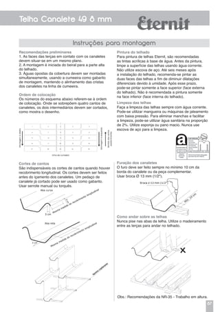 87
Telha Canalete 49 8 mm
Instruções para montagem
Furação dos canaletes
O furo deve ser feito sempre no mínimo 10 cm da
borda do canalete ou da peça complementar.
Usar broca Ø 13 mm (1/2").
Limpeza das telhas
Faça a limpeza das telhas sempre com água corrente.
Pode-se utilizar mangueira ou máquinas de jateamento
com baixa pressão. Para eliminar manchas e facilitar
a limpeza, pode-se utilizar água sanitária na proporção
de 2%. Utilize esponja ou pano macio. Nunca use
escova de aço para a limpeza.
Pintura do telhado
Para pintura de telhas Eternit, são recomendadas
as tintas acrílicas à base de água. Antes da pintura,
limpe a superfície das telhas usando água corrente.
Não utilize escova de aço. Até seis meses após
a instalação do telhado, recomenda-se pintar as
duas faces das telhas a fim de diminuir dilatações
diferenciais devido à umidade. Após esse prazo,
pode-se pintar somente a face superior (face externa
do telhado). Não é recomendada a pintura somente
na face inferior (face interna do telhado).
Recomendações preliminares
1. As faces das terças em contato com os canaletes
devem situar-se em um mesmo plano.
2. A montagem é iniciada do beiral para a parte alta
do telhado.
3. Águas opostas da cobertura devem ser montadas
simultaneamente, usando a cumeeira como gabarito
de montagem, mantendo o alinhamento das cristas
dos canaletes na linha de cumeeira.
Ordem de colocação
Os números do esquema abaixo referem-se à ordem
de colocação. Onde se sobrepõem quatro cantos de
canaletes, os dois intermediários devem ser cortados,
como mostra o desenho.
Cortes de cantos
São indispensáveis os cortes de cantos quando houver
recobrimento longitudinal. Os cortes devem ser feitos
antes do içamento dos canaletes. Um pedaço de
canalete já cortado pode ser usado como gabarito.
Usar serrote manual ou torquês.
Ø
Obs.: Recomendações da NR-35 - Trabalho em altura.
Apoios coplanares
Como andar sobre as telhas
Nunca pise nas abas da telha. Utilize o madeiramento
entre as terças para andar no telhado.
 