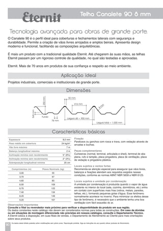 90
Telha Canalete 90 8 mm
Tecnologia avançada para obras de grande porte.
Projetos industriais, comerciais e institucionais de grande porte.
O Canalete 90 é o perfil ideal para coberturas e fechamentos laterais com segurança e
durabilidade. Permite a criação de vãos livres arrojados e amplos beirais. Apresenta design
moderno e funcional, facilitando as composições arquitetônicas.
É mais um produto com a tradicional qualidade Eternit. Até chegarem às suas mãos, as telhas
Eternit passam por um rigoroso controle de qualidade, no qual são testadas e aprovadas.
Eternit. Mais de 70 anos em produtos de sua confiança e respeito ao meio ambiente.
Aplicação ideal
Características básicas
Espessura 	 8,0 mm
Peso médio em cobertura 	 24 kg/m2
Vão livre máximo 	 7 m
Balanço longitudinal máximo 	 2 m
Inclinação mínima com recobrimento 	 5° (9%)
Inclinação mínima sem recobrimento 	 2° (3%)
Sobreposição longitudinal mínima 	 25 cm
Comprimentos (m) Pesos Nominais (kg)
3,00 55
3,70 67
4,60 83
6,00 109
6,70 122
7,40 134
8,20 149
9,20 167
Fixação
Parafusos ou ganchos com rosca e trava, com vedação através de
arruelas e buchas.
Peças complementares
Cumeeiras (normal, terminal, articulada e shed), terminal de aba
plana, rufo e tampão, placa pingadeira, placa de ventilação, placa
de vedação e pingadeira plástica.
Locais sujeitos a ventos fortes
Recomenda-se atenção especial para assegurar que vãos livres,
balanços e fixações atendam aos requisitos exigidos nessas
condições, conforme as normas ABNT NBR 5639 e NBR 6123.
Locais sujeitos a umidade por condensação
a umidade por condensação é produzida quando o vapor de água
existente no interior do local (sala, cozinha, dormitórios, etc.) entra
em contato com superfícies mais frias (vidros, metais, paredes,
telhas, etc.), formando pequenas gotas d'água. Esse fenômeno
normalmente acontece no inverno. Para minimizar os efeitos desse
tipo de fenômeno, é necessário que o ambiente tenha uma boa
ventilação com fácil exaustão do ar.
Observações importantes
Consulte a filial ou revendedor mais próximo para verificar a disponibilidade do produto em sua região.
Os dados constantes neste catálogo não devem ser considerados normas para todas as construções. Em caso de dúvidas
ou em situações de montagem diferenciada não previstas em nossos catálogos, consulte o Departamento Técnico.
A Eternit coloca à disposição, em suas filiais de vendas, o Departamento de Atendimento ao Cliente para mais orientações
sobre seus produtos.
Dimensões
Largura útil = 900 mm
Largura total = 1.000 mm
416 mm
50 mm
250mm
545mm
Fundo
78 mm
8
m
m
Os dados deste folheto poderão sofrer modificações sem prévio aviso. Reprodução proibida. Siga as instruções de uso quando utilizar produtos de fibrocimento.
 