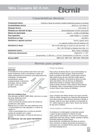 91
Telha Canalete 90 8 mm
Características técnicas
Composição básica
Condutibilidade térmica
Dilatação térmica
Dilatação por absorção de água
Módulo de elasticidade
Peso específico
Resistência ao fogo
Resistência a agentes químicos
Resistência à flexão
Isolamento sonoro
Tolerâncias dimensionais
Normas ABNT
Cimento e fibras de amianto crisotila (totalmente presas ao cimento)
(20°C) K = 0,31 W/m °C
0,01 mm/m °C
Aproximadamente 2 mm/m (reversível)
entre E = 15.000 e 20.000 Mpa
(valor médio)  = 1,6 g/cm3
até 300°C
Imune a gases secos
e a vapores úmidos (com pH superior a 6)
Até 2,5 kN (250 kgf) no centro do vão livre máx. 7 m
Até 1 kN (100 kgf) no balanço livre máx. 2 m
Bom, inerte a vibrações
Espessura: ± 1 mm
Comprimento < 3.700 mm: ± 10 mm / Comprimento ≥ 3.700 mm: ± 15 mm
NBR 6123 NBR 7581 NBR 5639 NBR 8055
Cobertura
Aplicação
O Canalete 90 vence grandes vãos livres com suas
peças resistentes, leves e econômicas e pode ser
usado praticamente na horizontal, pois exige pequenas
inclinações. Considerando
recobrimentos, peças
complementares e elementos
de fixação, deve-se adotar
24 kgf/m2
como carga
permanente.
Pintura do telhado
Para pintura de telhas Eternit, são recomendadas as
tintas acrílicas à base de água. Antes da pintura,
limpe a superfície das telhas, usando água corrente.
Não utilize escova de aço. Até seis meses após a
instalação do telhado, recomenda-se pintar as duas
faces das telhas a fim de diminuir as dilatações
diferenciais devido à umidade. Após esse prazo,
pode-se pintar somente a face superior (face externa
do telhado). Não é recomendada a pintura somente
na face inferior (face interna do telhado).
Limpeza das telhas
Faça a limpeza das telhas sempre com água corrente.
Pode-se utilizar mangueira ou máquinas de jateamento
com baixa pressão. Para eliminar manchas e facilitar a
limpeza, pode-se usar água sanitária na proporção de
2%. Utilize esponja ou pano macio. Nunca use escova
de aço para a limpeza.
Locais sujeitos a umidade por condensação
a umidade por condensação é produzida quando
o vapor de água existente no interior do local
(sala, cozinha, dormitórios, etc.) entra em contato com
superfícies mais frias (vidros, metais, paredes e telhas),
formando pequenas gotas d'água.
Esse fenômeno normalmente acontece no inverno.
Para minimizar os efeitos desse tipo de fenômeno, é
necessário que o ambiente tenha uma boa ventilação
com fácil exaustão do ar.
Vão livre e balanço livre
Pela definição da ABNT (NBR 5639), vão livre é a maior
das duas distâncias entre:
• Orifícios de fixação ou
• Entre as linhas do primeiro ponto de contato do
canalete em cada apoio.
Balanço livre é a maior das duas distâncias entre:
• A extremidade livre (não apoiada) e o orifício de
fixação ou
• Entre a extremidade livre e a linha do primeiro
contato do canalete com o apoio.
(Sentido de observação: do meio do vão para os
apoios.)
Em coberturas, não usar apoio intermediário.
Normas para projeto
Máx. 2,00 m
Mín. 20 cm
Vão livre máximo: 7,00 m
 