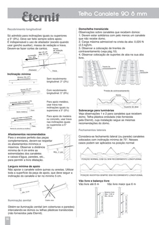 92
Telha Canalete 90 8 mm
Afastamentos recomendados
Para o encaixe perfeito das peças
complementares, devem-se respeitar
os afastamentos mínimos e
máximos. Observar a distância
mínima de 4 cm entre as
extremidades dos canaletes
e caixas-d’água, paredes, etc.,
para permitir a livre dilatação.
Largura mínima de apoio
Não apoiar o canalete sobre quinas ou arestas. Utilizar
toda a superfície da peça de apoio, que deve seguir a
inclinação do canalete e ter no mínimo 5 cm.
Iluminação zenital
Obtém-se iluminação zenital (em coberturas e paredes)
intercalando-se domos ou telhas plásticas translúcidas
(não fornecidos pela Eternit).
Domo/telha translúcida
Observações sobre canaletes que recebem domos:
1. Devem estar solidários com pelo menos um canalete
que não recebe domo.
2. Carga máxima admissível na crista da aba: 0,025 N
(2,5 kgf)/m.
3. Observar a colocação de tirantes de
contraventamento (veja pág.10).
4. Observar colocação de suportes de aba na sua aba
livre.
Sobrecarga para luminárias
Veja observações 1 e 2 para canaletes que recebem
domo. Telha plástica ondulada (não fornecida
pela Eternit), cuja instalação segue as mesmas
recomendações do domo.
Fechamentos laterais
Considera-se fechamento lateral (ou parede) canaletes
colocados com inclinação mínima de 75°. Nesses
casos podem ser aplicados na posição normal:
Vão livre e balanço livre
Vão livre até 6 m Vão livre maior que 6 m
POSIÇÃO NORMAL COM OU SEM RECOBRIMENTO LONGITUDINAL
POSIÇÃO INVERTIDA SEMPRE SEM RECOBRIMENTO LONGITUDINAL
Sem recobrimento
longitudinal: 2° (3%)
Com recobrimento
longitudinal: 5° (9%)
Para apoio metálico,
usar trava nas
inclinações iguais ou
superiores a 3° (5%)
Para apoio de madeira
ou concreto, usar trava
nas inclinações iguais
ou superiores a 5°
(9%)
Canto vivo
Recobrimento longitudinal
Só admitido para inclinações iguais ou superiores
a 5° (9%). Deve ser feito sempre sobre apoio.
É indispensável o uso de afastador (exceto quando
usar gancho auxiliar), massa de vedação e trava.
Devem-se fazer cortes de cantos.
Inclinação mínima
 