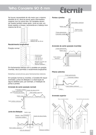 93
Telha Canalete 90 8 mm
Se houver necessidade de vão maior que o máximo
admitido (6 m), deve-se prever apoio intermediário
coplanar com os outros dois. Os canaletes devem
ser fixados também nesse apoio. Junto ao solo, em
locais sujeitos a choque, recomenda-se o balanço livre
máximo de 20 cm.
Recobrimento longitudinal
Posição normal
Em fechamentos laterais com o canalete em posição
invertida, não é permitido o recobrimento longitudinal.
Detalhes construtivos para fechamentos laterais
Em posição normal ou invertida, o Canalete 90 requer
arremates, juntas de dilatação e a observação de
alguns detalhes para, por exemplo, a instalação de
portas e janelas.
Arremate de canto (posição normal)
Arremate de canto (posição invertida)
Junta de dilatação
Pilares salientes
Arremate superior
Placa cimentícia Eternit Peça terminal de aba plana
Canalete 90
Cantoneira metálica
Chapa galvanizada
(não fornecida pela Eternit)
Rebite cego
Perfil metálico estrutural
Fixador de abas simples
Perfil metálico estrutural
Rebite cego
Eterplac - Placa cimentícia
Cantoneira metálica
Perfil metálico estrutural
Junta de dilatação
Fixador de abas simples
Estrutura metálica
Portas e janelas
Perfil metálico estrutural
Abertura para
porta ou janela
Rebite cego
Chapa galvanizada
Cantoneira metálica
Chapa galvanizada
Rebite cego
Perfil metálico
estrutural
Chapa galvanizada
Perfil metálico estrutural
Cantoneira metálica
Treliça
 