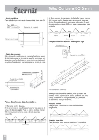96
Telha Canalete 90 8 mm
• Apoio metálico
Para cálculo do comprimento desenvolvido (veja pág. 7).
• Apoio de concreto
Além do perfil metálico ou de madeira fixado no apoio
de concreto, pode-se prender o gancho com rosca em
alças de metal embutidas no concreto (chumbadores)
ou utilizar fixação com barra soldada ao longo da viga.
Pontos de colocação dos chumbadores
1. Marcar o centro da viga.
2. Se o número de canaletes da fiada for par, esse já é
um ponto de colocação. Para os outros pontos, marcar
908 mm sucessivamente para a direita e para a
esquerda.
3. Se o número de canaletes da fiada for ímpar, marcar
454 mm do centro da viga, para a esquerda e para a
direita. Esses já são dois pontos de colocação. A partir
desses pontos, marcar 908 mm para a esquerda e para
a direita.
Fixação com barra soldada ao longo da viga
Fechamentos laterais
A fixação do canalete é feita na parte que está em
contato com a superfície de apoio, podendo ser pelo
fundo, se estiver na posição normal, ou pela aba,
se estiver na posição invertida.
Posição normal
Fixação pelo fundo com ou sem recobrimento
longitudinal.
Posição invertida
Fixação pelas abas sem recobrimento longitudinal.
Centro da viga
908 mm 908 mm 908 mm 908 mm
Centro da viga
908 mm 908 mm454 mm 454 mm
12,5 mm (1/2”)
Espaçamento de 50 cm
5 cm
50 cm
50 cm
50 cm
50 cm
900 m
m
900 m
m
 