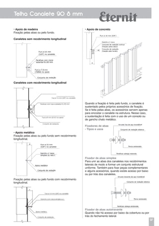 97
Telha Canalete 90 8 mm
• Apoio de madeira
Fixação pelas abas ou pelo fundo.
Canaletes sem recobrimento longitudinal
• Apoio de concreto
Quando a fixação é feita pelo fundo, o canalete é
sustentado pelos próprios acessórios de fixação.
Se é feita pelas abas, os acessórios servem apenas
para encostar o canalete na estrutura. Nesse caso,
a sustentação é feita com o uso de um consolo ou
de gancho chato metálico.
Fixadores de abas
- Tipos e usos
Fixador de abas simples
Para unir as abas dos canaletes nos recobrimentos
laterais de modo a formar um conjunto estrutural
uniforme. Também para fixar peças complementares
e alguns acessórios, quando existe acesso por baixo
ou por trás dos canaletes.
Fixador de abas autotravante
Quando não há acesso por baixo da cobertura ou por
trás do fechamento lateral.
Canaletes com recobrimento longitudinal
• Apoio metálico
Fixação pelas abas ou pelo fundo sem recobrimento
longitudinal.
Fixação pelas abas ou pelo fundo com recobrimento
longitudinal.
Furo ø 16 mm (5/8”) no canalete
Parafuso com rosca soberba 8 x 85 mm
Furo ø 8 mm (5/16”) no apoio
Conjunto de vedação
Furo ø 16 mm (5/8”) no canalete
Gancho com rosca simples ou L
Apoio metálico
Conjunto de vedação
A
 