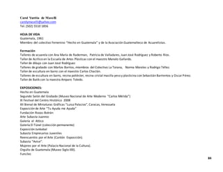Carol Yurrita de Maselli
carolymaselli@yahoo.com
Tel. (502) 5510 1856
HOJA DE VIDA
Guatemala, 1961
Miembro del colectivo Femenino “Hecho en Guatemala” y de la Asociación Guatemalteca de Acuarelistas.
Formación
Talleres de acuarela con Ana María de Raderman, Patricia de Valladares, Juan José Rodríguez y Roberto Ríos.
Taller de Acrílico en la Escuela de Artes Plásticas con el maestro Manolo Gallardo.
Taller de dibujo con Juan José Rodríguez
Talleres de grabado con Marlov Barrios, miembros del Colectivo La Torana, Norma Morales y Rodrigo Téllez.
Taller de escultura en barro con el maestro Carlos Chaclán.
Talleres de escultura en barro, resina poliéster, resina cristal masilla yeso y plasticina con Sebastián Barrientos y OscarPérez.
Taller de Batik con la maestra Amparo Toledo.
EXPOSICIONES:
Hecho en Guatemala
Segundo Salón del Grabado (Museo Nacional de Arte Moderno “Carlos Mérida”)
XI Festival del Centro Histórico 2008
XII Bienal de Miniaturas Gráficas “Luisa Palacios”, Caracas, Venezuela
Exposición de Arte “Tu Ayuda me Ayuda”
Fundación Rozas-Botrán
Arte Subasta Juannio
Galería el Attico
Galería El Túnel (colección permanente)
Exposición Junkabal
Subasta Empresarios Juveniles
Reencuentro por el Arte (Cantón Exposición).
Subasta “Avise”.
Mujeres por el Arte (Palacio Nacional de la Cultura).
Orgullo de Guatemala (Museo Siglo IXX).
Funcilec
84
 