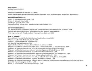 Josué Romero
(Antigua Guatemala 1,974)
Artista visual, integrante del colectivo "LA TORANA"
Estudio arquitectura en la Universidad de San Carlos de Guatemala, artista residente proyecto parque Cerro Santo Domingo.
EXPOSICIONES INDIVIDUALES:
SHHH...!!!, Galería Mezon Panza Verde 2,010
SHHH...!!!, Galería El Attico 2,009
Los Milagros, galería El Attico, 2,007
Detrás de la Puerta, Sala del artista, Hotel Museo Casa Santo Domingo 2,005.
EXPOSICIONES COLECTIVAS:
1er. Aniversario, Taller Experimental de graficas de Guatemala Centro Cultural Metropolitano, Guatemala 2,009
Segundo salón Nacional del Grabado, Museo Nacional de Arte Moderno, Guatemala 2,008
Taller Experimental de Grafica, Centro Cultural Metropolitano, Guatemala 2,008.
CON "LA TORANA":
Primera Trímera Trienal del Caribe, Santo Domingo República Dominicana 2,010
Mirando al Sur, Bienal de Pontevedra, España 2,010
Domestica, Galería Carlos Woods, Guatemala 2,010
XVII Bienal de Arte Paiz, Guatemala 2,010
Aquí, Radio Nuevo Mundo, La Torana, Galería Medellín 17, México D.F. 2,008
Mirando Al Sur, Muestra itinerante en el centro para la Cooperación Española, La Antigua Guatemala 2,008
Mirando al Sur, Muestra itinerante en el Centro de Cultura Hispánica, Tegucigalpa Honduras 2,008
Mirando al Sur, Muestra itinerante en el Centro Cultural de España, San Salvador El Salvador 2,009
Mirando al Sur, muestra itinerante en el Palacio Nacional, Managua Nicaragua, 2,009
Mirando al Sur, Muestra itinerante en el Museo de Arte y Diseño Contemporáneo, San José Costa Rica 2,009
Mirando al Sur, Muestra itinerante en el centro Cultural de España, México D.F 2,009
Mirando al Sur, Muestra itinerante en l Centro Cultural de España Miami Florida, Estados Unidos 2,009
Mirando al Sur, Muestra itinerante en la XVI Bienal de Arte Paiz, Guatemala 2,008
Mirando al Sur, Muestra itinerante en la VI Bienal de artes Visuales Del Istmo Centroamericano y Competencia Desleal en el Centro
Cultural de España, Tegucigalpa Honduras 2,008
Portátil, La Torana, Galería Códice Managua Nicaragua 2,008
86
 
