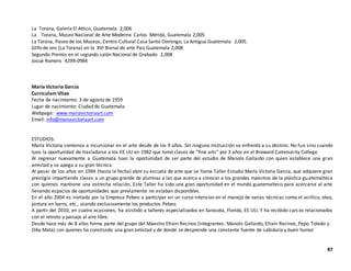 La Torana, Galería El Attico, Guatemala 2,006
La Torana, Museo Nacional de Arte Moderno Carlos Mérida, Guatemala 2,005
La Torana, Paseo de los Museos, Centro Cultural Casa Santo Domingo, La Antigua Guatemala 2,005.
Glifo de oro (La Torana) en la XVI Bienal de arte Paiz Guatemala 2,008
Segundo Premio en el segundo salón Nacional de Grabado 2,008
Josué Romero 4299-0984
María Victoria García
Curriculum Vitae
Fecha de nacimiento: 3 de agosto de 1959
Lugar de nacimiento: Ciudad de Guatemala
Webpage: www.mariavictoriaart.com
Email: info@mariavictoriaart.com
ESTUDIOS:
María Victoria comienza a incursionar en el arte desde de los 9 años. Sin ninguna instrucción se enfrentó a su destino. No fue sino cuando
tuvo la oportunidad de trasladarse a los EE.UU en 1982 que tomó clases de “fine arts” por 3 años en el Broward Community College.
Al regresar nuevamente a Guatemala tuvo la oportunidad de ser parte del estudio de Manolo Gallardo con quien establece una gran
amistad y se apega a su gran técnica.
Al pasar de los años en 1994 (hasta la fecha) abre su escuela de arte que se llama Taller-Estudio María Victoria García, que adquiere gran
prestigio impartiendo clases a un grupo grande de alumnas a las que acerca a conocer a los grandes maestros de la plástica guatemalteca
con quienes mantiene una estrecha relación. Este Taller ha sido una gran oportunidad en el mundo guatemalteco para acercarse al arte
llenando espacios de oportunidades que previamente no estaban disponibles.
En el año 2004 es invitada por la Empresa Pebeo a participar en un curso intensivo en el manejo de varias técnicas como el acrílico, oleo,
pintura en barro, etc., usando exclusivamente los productos Pebeo.
A partir del 2010, en cuatro ocasiones, ha asistido a talleres especializados en Sarasota, Florida, EE.UU. Y ha recibido curs os relacionados
con el retrato y paisaje al aire libre.
Desde hace más de 8 años forma parte del grupo del Maestro Efraín Recinos (integrantes: Manolo Gallardo, Efraín Recinos, Pepo Toledo y
Diky Mata) con quienes ha construido una gran amistad y de donde se desprende una constante fuente de sabiduría y buen humor
87
 