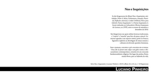 Nus e Inquisições
                               As dez litogravuras do álbum Nus e Inquisições, inti-
                               tuladas: Ponto G, Relax, Preliminares, Amantes, Passio-
                                nal, Reflexões amorosas, Cordão Umbilical, Flores para
                               Sakineh, Outras Inquisições 1 e Outras Inquisições 2,
                                foram realizadas no Laboratório Oficina Guaianases
                                de Gravura, na UFPE, entre os meses de setembro e
                                                                 dezembro de 2010.

                             São litogravuras nas quais utilizei técnicas tradicionais,
                              o “crayon” e “tousche” para bico de pena e pincel. Ge-
                             nerosas aguadas e um aspecto rústico, preto no branco,
                               figurativo explícito na abordagem de temas sexuais e
                                           culturais envolvendo questões femininas.

                             Sexo e punição, conceitos e pré-conceitos são os temas.
                              Uma ode ao prazer sem culpa e um grito contra o obs-
                             curantismo contemporâneo, oriundos de um crescente
                             fundamentalismo religioso. Em lugar das pedras, flores,
                                             muitas flores, para as Sakinehs da vida.



Série Nus e Inquisições | Luciano Pinheiro | 2010 | álbum 56 x 42 cm c/ 10 litogravuras


                                     LuciAno PinheiRo
 