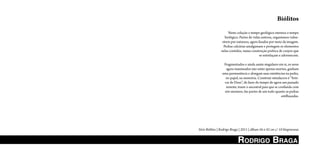 Biólitos
                     Nesta coleção o tempo geológico eterniza o tempo
                   biológico. Partes de vidas outrora, organismos vulne-
                 ráveis por natureza, agora fixados por meio da imagem.
                  Pedras calcárias amalgamam e protegem os elementos
                nelas contidos, numa construção poética de corpos que
                                             se entrelaçam e adormecem.

                  Fragmentados e ainda assim singulares em si, os seres
                   agora inanimados não estão apenas mortos, ganham
                 uma permanência e alongam suas existências na pedra,
                   no papel, na memória. Construir simulacros é “brin-
                  car de Deus”, de fazer do tempo de agora um passado
                   remoto, trazer o ancestral para que se confunda com
                  nós mesmos, tão partes de um todo quanto as pedras
                                                            estilhaçadas.




Série Biólitos | Rodrigo Braga | 2011 | álbum 56 x 42 cm c/ 10 litogravuras


                             RodRiGo bRAGA
 