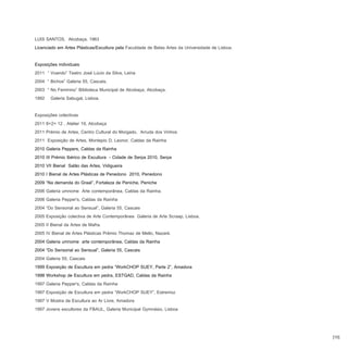 LUIS SANTOS, Alcobaça, 1963
Licenciado em Artes Plásticas/Escultura pela Faculdade de Belas Artes da Universidade de Lisboa.

Exposições individuais
2011 “ Voando” Teatro José Lúcio da Silva, Leiria
2004 “ Bichos” Galeria 55, Cascais.
2003 “ No Feminino” Biblioteca Municipal de Alcobaça, Alcobaça.
1992 Galeria Sabugal, Lisboa.

Exposições colectivas
2011 8+2= 12 , Atelier 19, Alcobaça
2011 Prémio de Artes, Centro Cultural do Morgado, Arruda dos Vinhos
2011 Exposição de Artes, Montepio D. Leonor, Caldas da Rainha
2010 Galeria Peppers, Caldas da Rainha
2010 III Prémio Ibérico de Escultura - Cidade de Serpa 2010, Serpa
2010 VII Bienal Salão das Artes, Vidigueira
2010 I Bienal de Artes Plásticas de Penedono 2010, Penedono
2009 “Na demanda do Graal”, Fortaleza de Peniche, Peniche
2006 Galeria umnome Arte contemporânea, Caldas da Rainha.
2006 Galeria Pepper's, Caldas da Raínha
2004 “Do Sensorial ao Sensual”, Galeria 55, Cascais
2005 Exposição colectiva de Arte Contemporânea Galeria de Arte Scraap, Lisboa.
2005 II Bienal da Artes de Mafra.
2005 IV Bienal de Artes Plásticas Prémio Thomaz de Mello, Nazaré.
2004 Galeria umnome arte contemporânea, Caldas da Rainha
2004 “Do Sensorial ao Sensual”, Galeria 55, Cascais
2004 Galeria 55, Cascais
1999 Exposição de Escultura em pedra “WorkCHOP SUEY, Parte 2”, Amadora
1998 Workshop de Escultura em pedra, ESTGAD, Caldas da Rainha
1997 Galeria Pepper's, Caldas da Raínha
1997 Exposição de Escultura em pedra “WorkCHOP SUEY”, Estremoz
1997 V Mostra de Escultura ao Ar Livre, Amadora
1997 Jovens escultores da FBAUL, Galeria Municipal Gymnásio, Lisboa



                                                                                                   [10]
 