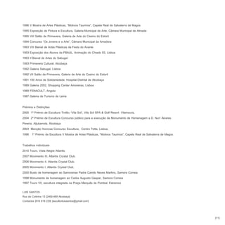 1996 V Mostra de Artes Plásticas, “Motivos Taurinos”, Capela Real de Salvaterra de Magos
1995 Exposição de Pintura e Escultura, Galeria Municipal de Arte, Câmara Municipal de Almada
1995 VIII Salão de Primavera, Galeria de Arte do Casino do Estoril
1994 Concurso “Os Jovens e a Arte”, Câmara Municipal da Amadora
1993 VIII Bienal de Artes Plásticas da Festa do Avante
1993 Exposição dos Alunos da FBAUL, Animação do Chiado 93, Lisboa
1993 II Bienal de Artes do Sabugal
1993 Primavera Cultural, Alcobaça
1992 Galeria Sabugal, Lisboa
1992 VII Salão de Primavera, Galeria de Arte do Casino do Estoril
1991 100 Anos de Solidariedade, Hospital Distrital de Alcobaça
1989 Galeria 2002, Shopping Center Amoreiras, Lisboa
1989 FENACULT, Angola
1987 Galeria de Turismo de Leiria

Prémios e Distinções
2005 1º Prémio de Escultura Troféu “Vila Sol”, Vila Sol SPA & Golf Resort Vilamoura,
2004 2º Prémio de Escultura Concurso público para a execução de Monumento de Homenagem a D. Nun' Álvares
Pereira, Aljubarrota, Alcobaça
2003 Menção Honrosa Concurso Escultura, Centro Totta, Lisboa,
1996 1º Prémio de Escultura V Mostra de Artes Plásticas, “Motivos Taurinos”, Capela Real de Salvaterra de Magos

Trabalhos individuais
2010 Touro, Vista Alegre Atlantis
2007 Movimento III, Atlantis Crystal Club.
2006 Movimento II, Atlantis Crystal Club.
2005 Movimento I, Atlantis Crystal Club.
2000 Busto de homenagem ao Samorense Padre Camilo Neves Martins, Samora Correia
1998 Monumento de homenagem ao Carlos Augusto Gaspar, Samora Correia
1997 Touro VII, escultura integrada na Praça Marquês de Pombal, Estremoz

LUIS SANTOS
Rua da Coitinha 13 [2460-489 Alcobaça]
Contactos [916 619 229] [escultorluissantos@gmail.com]



                                                                                                                  [11]
 