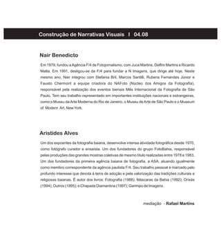 Em 1979, fundou aAgência F/4 de Fotojornalismo, com Juca Martins, Delfim Martins e Ricardo
Malta. Em 1991, desligou-se da F/4 para fundar a N Imagens, que dirige até hoje. Neste
mesmo ano, Nair integrou com Stefania Bril, Marcos Santilli, Rubens Fernandes Júnior e
Fausto Chermont a equipe criadora do NAFoto (Núcleo dos Amigos da Fotografia),
responsável pela realização dos eventos bienais Mês Internacional da Fotografia de São
Paulo. Tem seu trabalho representado em importantes instituições nacionais e estrangeiras,
como o Museu daArte Moderna do Rio de Janeiro, o Museu deArte de São Paulo e o Museum
of Modern Art, NewYork.
Nair Benedicto
Um dos expoentes da fotografia baiana, desenvolve intensa atividade fotográfica desde 1970,
como fotógrafo curador e ensaísta. Um dos fundadores do grupo FotoBahia, responsável
pelas produções das grandes mostras coletivas de mesmo título realizadas entre 1978 e 1983.
Um dos fundadores da primeira agência baiana de fotografia, a ASA, atuando igualmente
como membro correspondente da agência paulista F/4. Seu trabalho pessoal é marcado pelo
profundo interesse que devota à terra de adoção e pela valorização das tradições culturais e
religiosas baianas. É autor dos livros: Fotografia (1988); Máscaras da Bahia (1992); Orixás
(1994); Outros (1995); e Chapada Diamantina (1997); Garimpo de Imagens .
Aristides Alves
Construção de Narrativas Visuais I 04.08
mediação - Rafael Martins
 