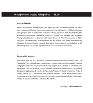 O corpo como Objeto Fotográfico I 05.08
Kazuo Okubo nasceu em Brasília em 1959 depois que seus pais se mudaram de São Paulo
para a futura capital federal. Ele começou sua carreira como fotógrafo em 1989 e ampliou sua
produção para além da publicidade, com obras autorais, a partir de 2006. Seu trabalho já foi
apresentado em diversas mostras no Brasil e no exterior, com destaque para a coletiva
Photographes Brésiliens na Galerie d'Art François Mansart de Paris. Em novembro de 2009,
inaugurou a primeira galeria de fotografia de arte em Brasília, com acervo permanente de
fotógrafos de renome local e nacional. Sua galeria tem um acervo com trabalhos de 36
fotógrafos participa de eventos importantes do cenário das artes visuais do Brasil.
Kazuo Okubo
Nascido na Itália, em 1973, é autor de várias reportagens para o maior jornal da Itália, "La
Repubblica". Tem publicado para vários jornais e revistas e ganhou o concurso do National
Geographic Itália “Il mio viaggio” para a melhor reportagem 2014. Colabora há vários anos com
a Lua Nova, ONG de São Paulo e com o Ministério da Saúde Brasileira (Fiocruz) em projetos
de documentação social. É membro da Agencia de Notícias Coofiav (Folha de São Paulo, O
Globo). Desde 2011, desenvolve dois projetos pessoais, "Vidas extra-ORDINARIAS"
documentando o dia a dia dos moradores de rua nas principais cidades do Brasil e "Interiores",
retratos de famílias nas favelas e subúrbios das cidades.
Antonello Veneri
mediação - Mariana David
 
