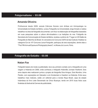 Fotojornalismo - 03.08
Profissional desde 2009, estuda Ciências Sociais com ênfase em Antropologia na
Universidade do Estado da Bahia, cursou Fotografia na Universidade Jorge Amado e realiza
trabalhos na área de fotografia documental, com foco na elaboração de fotografias baseadas
em suas pesquisas sobre a cultura afro-brasileira e as tradições do mar. Fotógrafa da
Secretaria de Comunicação do Estado da Bahia, recebeu o prêmio de 1º lugar no VIII Salão de
Fotografia do Marinha do Brasil, foi vencedora do Concurso Gil70 da Itaú Cultural, finalista na
categoria Cor do 10º Concurso Leica-Fotografe, participou de seis exposições, dentre elas a
"The FifthAnnual Exposure PhotographyAward", no Museu do Louvre, Paris.
Amanda Oliveira
Fotógrafo baiano de moda e publicidade, teve seu primeiro contato com a fotografia em uma
viagem a Holanda em 2006, onde conheceu o fotógrafo Holandês Jurriaan Hoefsmit. Dois
anos depois eles realizaram juntos o projeto de fotografia Dois Amigos, Dois Mundos, Uma
Paixão, com exposições em Salvador e em Amsterdam e Haarlem na Holanda. Entre seus
trabalhos mais notáveis, estão um editorial para a revista Raça Brasil, capa da edição
holandesa do livro Leite Derramado de Chico Buarque, tendo em 2015 duas fotos suas
finalistas do festival de Cannes de publicidade.
Natan Fox
Fotografia de Estúdio - 03.08
 