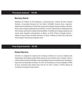 Processo Autoral - 04.08
Mestrado em História da Arte Argentina e Latinoamericana, Instituto de Altos Estudios
Sociales, Universidad Nacional de San Martin (UNSAM), Buenos Aires, Argentina.
Selecionada no Edital Arte em Toda Parte, através da Fundação Gregório de Matos, Salvador,
Brasil, para a criação e publicação de um fotolivro, em 2014. Selecionada no Edital Setorial de
Artes Visuais, através da Fundação Cultural da Bahia - FUNCEB, para criação e edição de uma
revista sobre fotografia contemporânea na Bahia, em 2014. Prêmio Fundação Cultural -
Salões de Artes Visuais da Bahia, Barreiras, em 2014. Finalista do Premio Itaú Cultural de
Artes Visuales - BuenosAires,Argentina, 2014.
Mariana David
Vencedor na categoria de impactos das mudanças climáticas no concurso realizado pela
Organização das Nações Unidas (ONU) através do seu escritório para a América Latina e
Caribe do MeioAmbiente (PNUMA) e pelo Portal Regional para Transferência de Tecnologia e
Ação contra as Mudanças Climáticas. Em 2013, foi Vencedor do concurso fotográfico O Mito
de Eros, promovido pela Galeria Alma Fine Art. Em 2014, recebeu o Prêmio Sebrae de
Jornalismo na categoria Fotojornalismo.
Rafael Martins
Foto Experimental - 04.08
 
