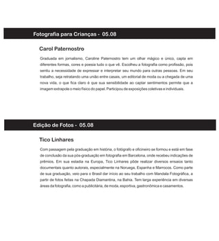 Fotografia para Crianças - 05.08
Graduada em jornalismo, Caroline Paternostro tem um olhar mágico e único, capta em
diferentes formas, cores e poesia tudo o que vê. Escolheu a fotografia como profissão, pois
sentiu a necessidade de expressar e interpretar seu mundo para outras pessoas. Em seu
trabalho, seja retratando uma união entre casais, um editorial de moda ou a chegada de uma
nova vida, o que fica claro é que sua sensibilidade ao captar sentimentos permite que a
imagem extrapole o meio físico do papel. Participou de exposições coletivas e individuais.
Carol Paternostro
Com passagem pela graduação em história, o fotógrafo e oficineiro se formou e está em fase
de conclusão da sua pós-graduação em fotografia em Barcelona, onde recebeu indicações de
prêmios. Em sua estadia na Europa, Tico Linhares pôde realizar diversos ensaios tanto
documentais quanto autorais, especialmente na Noruega, Espanha e Marrocos. Como parte
de sua graduação, veio para o Brasil dar início ao seu trabalho com Mandala Fotográfica, a
partir de fotos feitas na Chapada Diamantina, na Bahia. Tem larga experiência em diversas
áreas da fotografia, como a publicitária, de moda, esportiva, gastronômica e casamentos.
Tico Linhares
Edição de Fotos - 05.08
 