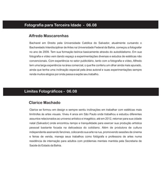 Fotografia para Terceira Idade - 06.08
Bacharel em Direito pela Universidade Católica do Salvador, atualmente cursando o
Bacharelado Interdisciplinar deArtes na Universidade Federal da Bahia, começou a fotografar
no ano de 2009. Tem sua formação teórica basicamente através do autodidatismo. Em sua
fotografia e vídeo vem dando espaço a experimentações diversas e estudos de estéticas não
convencionais. Com experiência no setor publicitário, tanto com a fotografia e vídeo, Alfredo
tem uma larga experiência na área comercial, o que lhe conferiu um olhar ainda mais apurado,
ainda que tenha uma inclinação especial pela área autoral e suas experimentações sempre
rende muitos elogios por onde passa e expõe seu trabalho.
Alfredo Mascarenhas
Clarice se formou em design e sempre sentiu inclinações em trabalhar com estéticas mais
limítrofes às artes visuais. Viveu 4 anos em São Paulo onde trabalhou e estudou diferentes
assuntos relacionados ao universo artístico e imagético, até em 2012, retornar para sua cidade
natal (Salvador) onde encontrou tempo e tranquilidade para exercer sua produção artística
pessoal bastante focada na delicadeza do cotidiano. Além de produtora de cultura
independente assinando fanzines, colocando sua arte na rua, promovendo sessões de cinema
e feiras de venda, maneja seus trabalhos como fotógrafa e professora de artes numa
residência de internação para adultos com problemas mentais mantida pela Secretaria de
Saúde do Estado da Bahia.
Clarice Machado
Limites Fotográficos - 06.08
 