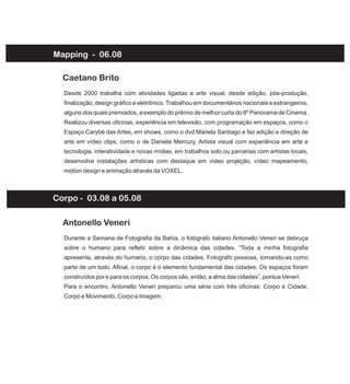 Mapping - 06.08
Desde 2000 trabalha com atividades ligadas a arte visual, desde edição, pós-produção,
finalização, design gráfico e eletrônico. Trabalhou em documentários nacionais e estrangeiros,
alguns dos quais premiados, a exemplo do prêmio de melhor curta do 8º Panorama de Cinema.
Realizou diversas oficinas, experiência em televisão, com programação em espaços, como o
Espaço Carybé das Artes, em shows, como o dvd Mariela Santiago e fez edição e direção de
arte em vídeo clips, como o de Daniela Mercury. Artista visual com experiência em arte e
tecnologia, interatividade e novas mídias, em trabalhos solo ou parcerias com artistas locais,
desenvolve instalações artísticas com destaque em vídeo projeção, vídeo mapeamento,
motion design e animação através da VOXEL.
Caetano Brito
Durante a Semana de Fotografia da Bahia, o fotógrafo italiano Antonello Veneri se debruça
sobre o humano para refletir sobre a dinâmica das cidades. “Toda a minha fotografia
apresenta, através do humano, o corpo das cidades. Fotográfo pessoas, tomando-as como
parte de um todo. Afinal, o corpo é o elemento fundamental das cidades. Os espaços foram
construídos por e para os corpos. Os corpos são, então, a alma das cidades”, pontua Veneri.
Para o encontro, Antonello Veneri preparou uma série com três oficinas: Corpo e Cidade,
Corpo e Movimento, Corpo e Imagem.
Antonello Veneri
Corpo - 03.08 a 05.08
 
