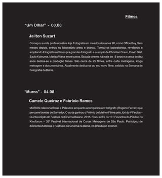 “Um Olhar” - 03.08
Começou a vida profissional na loja Fotografa em meados dos anos 90, como Office Boy. Seis
meses depois, entrou no laboratório preto e branco. Tornou-se laboratorista, revelando e
ampliando fotografias e filmes pra grandes fotógrafo a exemplo de Christian Cravo, David Glat,
Saulo Kainuma, Marisa Viana entre outros. Estuda cinema há mais de 15 anos e a cerca de dez
anos dedica-se a produção filmes. São cerca de 25 filmes, entre curta metragens, longa
metragem e documentários. Atualmente dedica-se ao seu novo filme, exibido na Semana de
Fotografia da Bahia.
Jailton Suzart
MUROS relaciona Brasil e Palestina enquanto acompanha um fotógrafo (Rogério Ferrari) que
percorre favelas de Salvador. O curta ganhou o Prêmio de Melhor Filme pelo Júri do V Feciba –
Quinta edição do Festival de Cinema Baiano, 2015. Ficou entre os 10+ Favoritos do Público no
Kinoforum – 26º Festival Internacional de Curtas Metragens de São Paulo. Participou de
diferentes Mostras e Festivais de Cinema na Bahia, no Brasil e no exterior.
Camele Queiroz e Fabrício Ramos
“Muros” - 04.08
Filmes
 