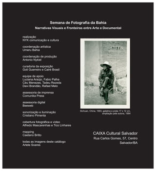 Semana de Fotografia da Bahia
Narrativas Visuais e Fronteiras entre Arte e Documental
realização
NYK comunicação e cultura
coordenação artística
Umeru Bahia
coordenação de produção
Antonio Nykiel
curadoria da exposição
Goli Guerreiro e Cairé Brasil
equipe de apoio
Luciana Araújo, Fabio Palha
Céu Menezes, Tadeu Rezeda
Davi Brandão, Rafael Melo
assessoria de imprensa
Comunika Press
assessoria digital
Beeweb
sonorização e iluminação
Cristiano Pimenta
cobertura fotográfica e vídeo
Alfredo Mascarenhas e Tico Linhares
mapping
Caetano Britto
todas as imagens deste catálogo
Arlete Soares
CAIXA Cultural Salvador
Rua Carlos Gomes, 57, Centro
Salvador/BA
Sichuan, China, 1993, gelatina e prata 17 x 12 cm,
ampliação pela autora, 1994
 