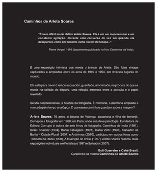 Caminhos de Arlete Soares
É uma exposição intimista que revela o brincar de Arlete. São fotos vintage
capturadas e ampliadas entre os anos de 1969 e 1994, em diversos lugares do
mundo.
Ela está para cavar o tempo esquecido, guardado, amontoado, na procura do que se
revela na solidão do disparo, uma relação amorosa entre a película e o papel
revelado.
Sendo despretensiosa, é história da fotografia. É memória, a memória ampliada e
marcada pelo tempo analógico. O que esses caminhos guardam sobre a imagem?
Arlete Soares, 76 anos, é baiana de Valença, aquariana e filha de Iemanjá.
Começou a fotografar em 1968, em Paris, onde estudava psicologia. Fundadora da
Editora Corrupio é autora de seis livros de fotografia: Caminhos da Índia (1991),
Israel Shalom! (1994), Bahia Tatuagens (1997), Bahia 2000 (1998), Salvador da
Bahia – Cidade Plural (2004) e Anônimos (2010), participou em outros livros como
Tempero da Dadá (1998), A Invenção do Brasil (1997). Arlete Soares realizou duas
exposições individuais em Fortaleza (1997) e Salvador (2007).
“É bem difícil tentar definir Arlete Soares. Ela é um ser inapreensível e em
constante agitação. Durante uma conversa de vez em quando ela
desaparece, como por encanto, numa nuvem de fumaça..."
Pierre Verger, 1991 (depoimento publicado no livro Caminhos da Índia).
Goli Guerreiro e Cairé Brasil,
Curadores da mostra Caminhos de Arlete Soares
 