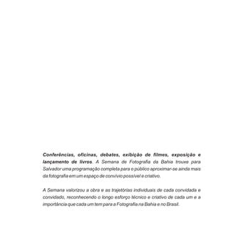 Conferências, oficinas, debates, exibição de filmes, exposição e
lançamento de livros. A Semana de Fotografia da Bahia trouxe para
Salvador uma programação completa para o público aproximar-se ainda mais
da fotografia em um espaço de convívio possível e criativo.
A Semana valorizou a obra e as trajetórias individuais de cada convidada e
convidado, reconhecendo o longo esforço técnico e criativo de cada um e a
importância que cada um tem para a Fotografia na Bahia e no Brasil.
 