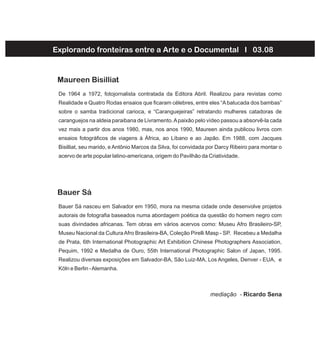 De 1964 a 1972, fotojornalista contratada da Editora Abril. Realizou para revistas como
Realidade e Quatro Rodas ensaios que ficaram célebres, entre eles “Abatucada dos bambas”
sobre o samba tradicional carioca, e “Caranguejeiras” retratando mulheres catadoras de
caranguejos na aldeia paraibana de Livramento.Apaixão pelo vídeo passou a absorvê-la cada
vez mais a partir dos anos 1980, mas, nos anos 1990, Maureen ainda publicou livros com
ensaios fotográficos de viagens à África, ao Líbano e ao Japão. Em 1988, com Jacques
Bisilliat, seu marido, e Antônio Marcos da Silva, foi convidada por Darcy Ribeiro para montar o
acervo de arte popular latino-americana, origem do Pavilhão da Criatividade.
Maureen Bisilliat
Bauer Sá nasceu em Salvador em 1950, mora na mesma cidade onde desenvolve projetos
autorais de fotografia baseados numa abordagem poética da questão do homem negro com
suas divindades africanas. Tem obras em vários acervos como: Museu Afro Brasileiro-SP,
Museu Nacional da CulturaAfro Brasileira-BA, Coleção Pirelli Masp - SP. Recebeu a Medalha
de Prata, 6th International Photographic Art Exhibition Chinese Photographers Association,
Pequim, 1992 e Medalha de Ouro, 55th International Photographic Salon of Japan, 1995.
Realizou diversas exposições em Salvador-BA, São Luiz-MA, Los Angeles, Denver - EUA, e
Köln e Berlin -Alemanha.
Bauer Sá
Explorando fronteiras entre a Arte e o Documental I 03.08
mediação - Ricardo Sena
 