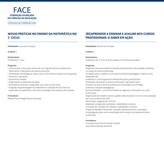 FACEFormação Avançada
em Ciências da Educação
CATÁLOGO DE FORMAÇÃO 2015
Novas Práticas no Ensino da Matemática no
1º Ciclo
Modalidade: Curso de Formação
Créditos: 1
Destinatários:
Professores 1º ciclo	
Programa:
• Comunicação como eixos centrais de um Programa eficaz no domínio da
Matemática. Implicações nas práticas de ensino.
• Orientações metodológicas-chave para os três temas propostos nos Programas:
• Números e operações
• Geometria e medida
• Organização e tratamento de dados
• Atividades pretinentes e adequadas para cada um dos temas.
• A ligação da aprendizagem da matemática a situações do dia a dia e as
exposições de matemática como eixos estratégicos de mudança das práticas.
Formadores:
Manuel Paulo Rangel Santos Henriques
(Re)Aprender a Ensinar e Avaliar nos Cursos
Profissionais: o saber em ação
Modalidade: Oficina de Formação
Créditos: 2
Destinatários:
Professores do 3º Ciclo do Ensino Básico e do Ensino Secundário	
Programa:
Diagnóstico de necessidades formativas e levantamento das questões problema
no campo do ensino profissional.
Formação ação à medida e construção de respostas pedagógico-didáticas mais
adequadas aos
problemas e constrangimentos identificados pelos participantes.
Orientação vocacional no ensino profissional: “learning for jobs”
A história do ensino técnico, profissional e tecnológico em Portugal.
Liderança e equipas pedagógicas.
Estrutura Modular – uma forma flexível de organizar a formação nos cursos
profissionais.
Organização do trabalho escolar e gestão diferenciada do currículo e da avaliação
nos cursos profissionais (CP).
Planificação integrada do currículo.
Avaliação e progressão modulares: modalidades e práticas.
Formação em Contexto de Trabalho: modalidades e práticas.
Projeto de Aptidão Profissional: conceção, desenvolvimento e avaliação.
A investigação-ação como metodologia de formação e de desenvolvimento
profissional.
Formadores:
Luísa Antónia de Vila Fernandes Orvalho
Laura Maria Gouveia Da Rocha
 