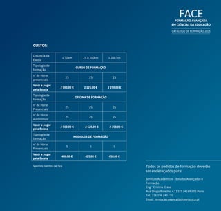 FACEFormação Avançada
em Ciências da Educação
CATÁLOGO DE FORMAÇÃO 2015
Todos os pedidos de formação deverão
ser endereçados para:
Serviços Académicos - Estudos Avançados e
Formação
Eng.ª Cristina Crava
Rua Diogo Botelho, n.º 1327 | 4169-005 Porto
Tel.: 226 196 243 / 02
Email: formacao.avancada@porto.ucp.pt
Valores isentos de IVA
Distância da
Escola
 30km 25 a 200km  200 km
Tipologia de
formação
CURSO DE FORMAÇÃO
nº de Horas
presenciais
25 25 25
Valor a pagar
pela Escola
2 000.00 € 2 125.00 € 2 250.00 €
Tipologia de
formação
OFICINA DE FORMAÇÃO
nº de Horas
Presenciais
25 25 25
nº de Horas
autónomas
25 25 25
Valor a pagar
pela Escola
2 500.00 € 2 625.00 € 2 750.00 €
Tipologia de
formação
MÓDULOS DE FORMAÇÃO
nº de Horas
Presenciais
5 5 5
Valor a pagar
pela Escola
400.00 € 425.00 € 450.00 €
CUSTOS:
 