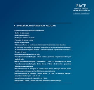 FACEFormação Avançada
em Ciências da Educação
CATÁLOGO DE FORMAÇÃO 2015
A – Cursos/Oficinas acreditadas pelo CCPFC
• Desenvolvimento organizacional e profissional
• Gestão de sala de aula
• Supervisão pedagógica
• Avaliação e melhoria de escola
• Promoção do sucesso escolar
• Avaliação pedagógica
• A Direção de Turma na escola atual: elemento estruturante do sucesso educativo
• As lideranças intermédias de supervisão pedagógica ao serviço da qualidade da escola e
da avaliação do desempenho docente: a coordenação de um departamento curricular e a
direcção de turma
• A liderança pedagógica na sala de aula
• Metas Curriculares de Português - leitura, escrita e gramática: perspetivas didáticas para
a sala de aula
• Metas Curriculares de Português – Ensino Básico – 1º Ciclo e 2º: didática prática da leitura
• Metas Curriculares de Português – Ensino Básico – 1º Ciclo e 2º: Gramática – perspetivas
didáticas para a sala de aula
• Metas Curriculares de Português do Ensino Básico - leitura, educação literária, escrita,
oralidade e gramática: perspetivas didáticas para a sala de aula.
• Metas Curriculares de Português – Ensino Básico – 1º Ciclo e 2º: Educação literária –
perspetivas didáticas para a sala de aula
• Novas Práticas no Ensino da Matemática no 1º Ciclo
• (Re)Aprender a Ensinar e Avaliar nos Cursos Profissionais: o saber em ação
 