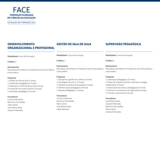 Desenvolvimento
organizacional e profissional
Modalidade: Curso de Formação
Créditos: 1
Destinatários:
Educadores de Infância e Professores dos Ensinos Básico
e Secundário	
Programa:
1. Gestão de sala de aula (5 horas)
2. Supervisão pedagógica (5 horas)
3. Avaliação e melhoria de escola (5 horas)
4. Promoção do sucesso escolar (5 horas)
5. Avaliação pedagógica (5 horas)
Formadores:
Cristina Palmeirão
Maria do Céu Roldão
Ilídia Cabral
José Matias Alves
Joaquim Machado
Gestão de sala de aula
Modalidade: Curso de Formação
Créditos: 1
Destinatários:
Educadores de Infância e Professores dos Ensinos Básico
e Secundário	
Programa:
1. Disciplina e gestão de conflitos (5 horas)
2. Estratégias de ensino (5 horas)
3. Modelos e práticas de avaliação (5 horas)
4. Diferenciação pedagógica (5 horas)
5. Relação pedagógica ( 5 horas)
Formadores:
Cristina Palmeirão
Maria do Céu Roldão
Ilídia Cabral
José Matias Alves
Isabel Baptista
Supervisão pedagógica
Modalidade: Curso de Formação
Créditos: 1
Destinatários:
Educadores de Infância e Professores dos Ensinos Básico
e Secundário
Programa:
1. Lideranças pedagógicas (5 horas)
2. Modos de trabalho docente: individual, colegial,
colaborativo (5 horas)
3. Observação de práticas pedagógicas (5 horas)
4. Práticas e instrumentos de supervisão (5 horas)
5. Tutorias e assessorias (5 horas)
Formadores:
José Matias Alves
Joaquim Machado
Maria do Céu Roldão
Ilídia Cabral
Cristina Palmeirão
FACEFormação Avançada
em Ciências da Educação
CATÁLOGO DE FORMAÇÃO 2015
 