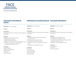 Avaliação e melhoria de
escola
Modalidade: Curso de Formação
Créditos: 1
Destinatários:
Educadores de Infância e Professores dos Ensinos Básico
e Secundário	
Programa:
1. Modelos de autoavaliação (5 horas)
2. Avaliação externa (5 horas)
3. Projetos de melhoria (5 horas)
4. Métodos e instrumentos de recolha de dados (5 horas)
5. Tratamento, comunicação e divulgação dos
resultados da avaliação (5 horas)
Formadores:
Joaquim Machado
Valdemar Castro Almeida
José Matias Alves
Ilídia Cabral
Cristina Palmeirão
Promoção do sucesso escolar
Modalidade: Curso de Formação
Créditos: 1
Destinatários:
Educadores de Infância e Professores dos Ensinos Básico
e Secundário	
Programa:
1. Modalidades organizacionais de promoção do
sucesso (5 horas)
2. Motivação e aprendizagem (5 horas)
3. Gestão flexível do currículo (5 horas)
4. Articulação curricular e coordenação docente (5
horas)
5. Estratégias de aprendizagem (5 horas)
Formadores:
Ilídia Cabral
Cristina Palmeirão
Maria do Céu Roldão
Joaquim Machado
José Matias Alves
Avaliação pedagógica
Modalidade: Curso de Formação
Créditos: 1
Destinatários:
Educadores de Infância e Professores dos Ensinos Básico
e Secundário
Programa:
1. Paradigmas de avaliação (5 horas)
2. Modalidades de avaliação (5 horas)
3. Construção de instrumentos de avaliação (5 horas)
4. Avaliação e feedback (5 horas)
5. Regulação das aprendizagens (5 horas)
Formadores:
José Matias Alves
Ilídia Cabral
Maria do Céu Roldão
FACEFormação Avançada
em Ciências da Educação
CATÁLOGO DE FORMAÇÃO 2015
 